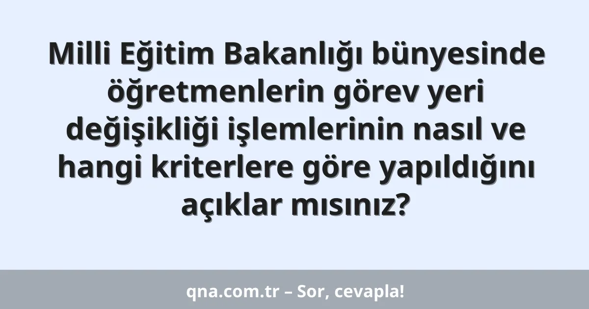Milli Eğitim Bakanlığı bünyesinde öğretmenlerin görev yeri değişikliği işlemlerinin nasıl ve hangi kriterlere göre yapıldığını açıklar mısınız?