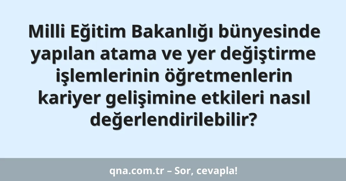 Milli Eğitim Bakanlığı bünyesinde yapılan atama ve yer değiştirme işlemlerinin öğretmenlerin kariyer gelişimine etkileri nasıl değerlendirilebilir?