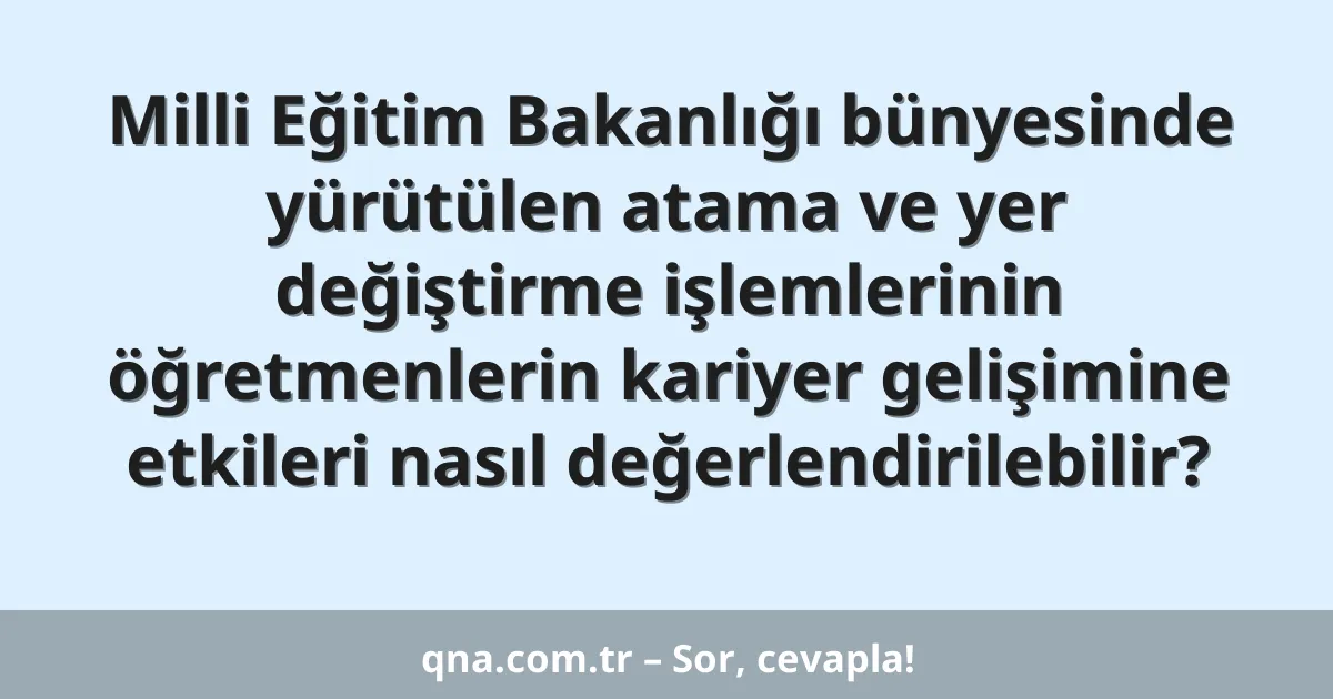 Milli Eğitim Bakanlığı bünyesinde yürütülen atama ve yer değiştirme işlemlerinin öğretmenlerin kariyer gelişimine etkileri nasıl değerlendirilebilir?