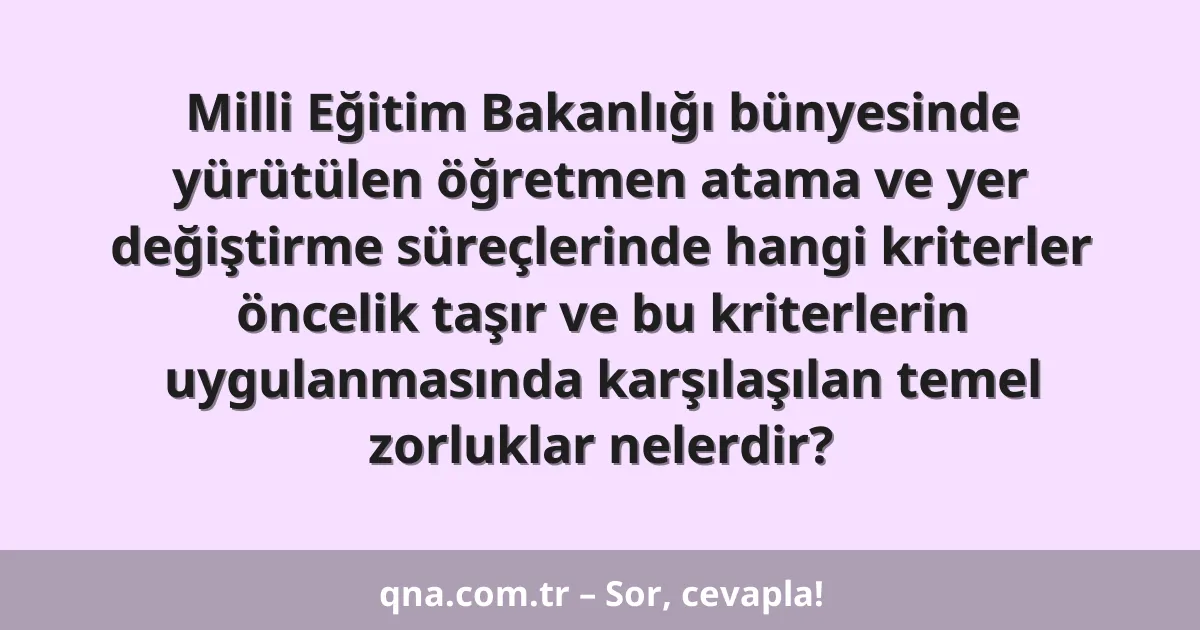 Milli Eğitim Bakanlığı bünyesinde yürütülen öğretmen atama ve yer değiştirme süreçlerinde hangi kriterler öncelik taşır ve bu kriterlerin uygulanmasında karşılaşılan temel zorluklar nelerdir?