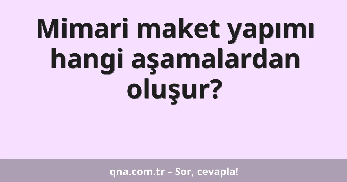 Mimari maket yapımı hangi aşamalardan oluşur?