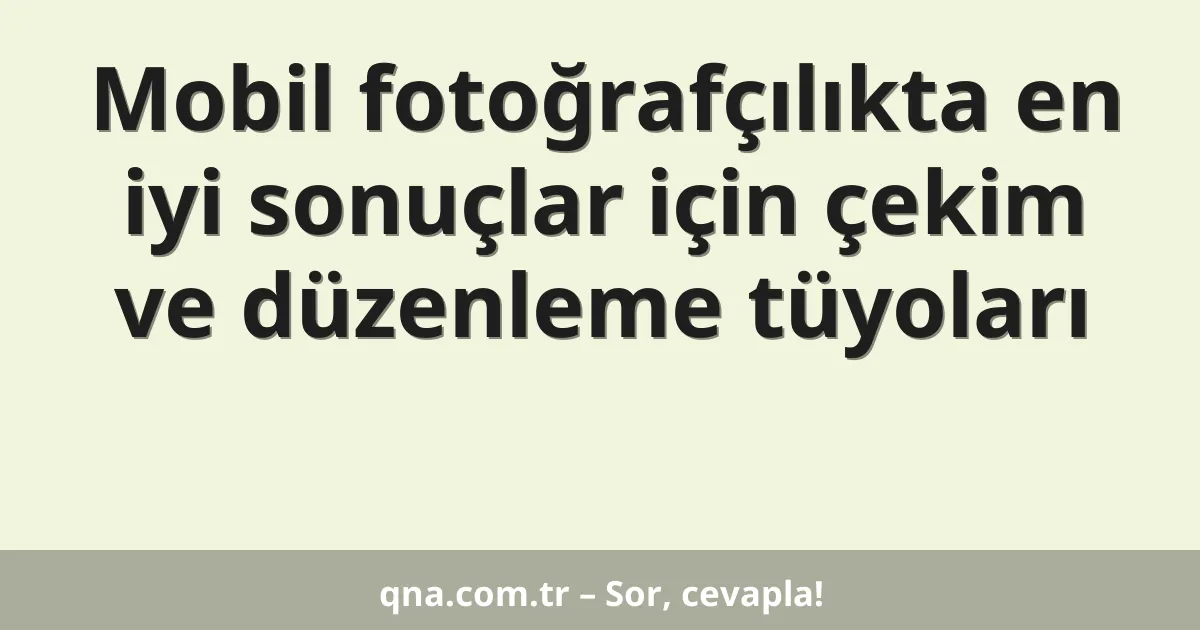 Mobil fotoğrafçılıkta en iyi sonuçlar için çekim ve düzenleme tüyoları