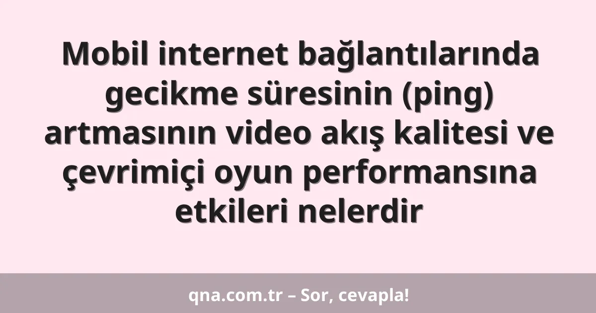 Mobil internet bağlantılarında gecikme süresinin (ping) artmasının video akış kalitesi ve çevrimiçi oyun performansına etkileri nelerdir