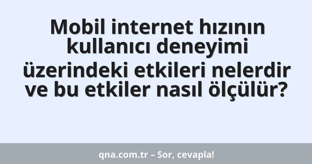 Mobil internet hızının kullanıcı deneyimi üzerindeki etkileri nelerdir ve bu etkiler nasıl ölçülür?