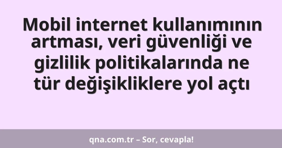 Mobil internet kullanımının artması, veri güvenliği ve gizlilik politikalarında ne tür değişikliklere yol açtı