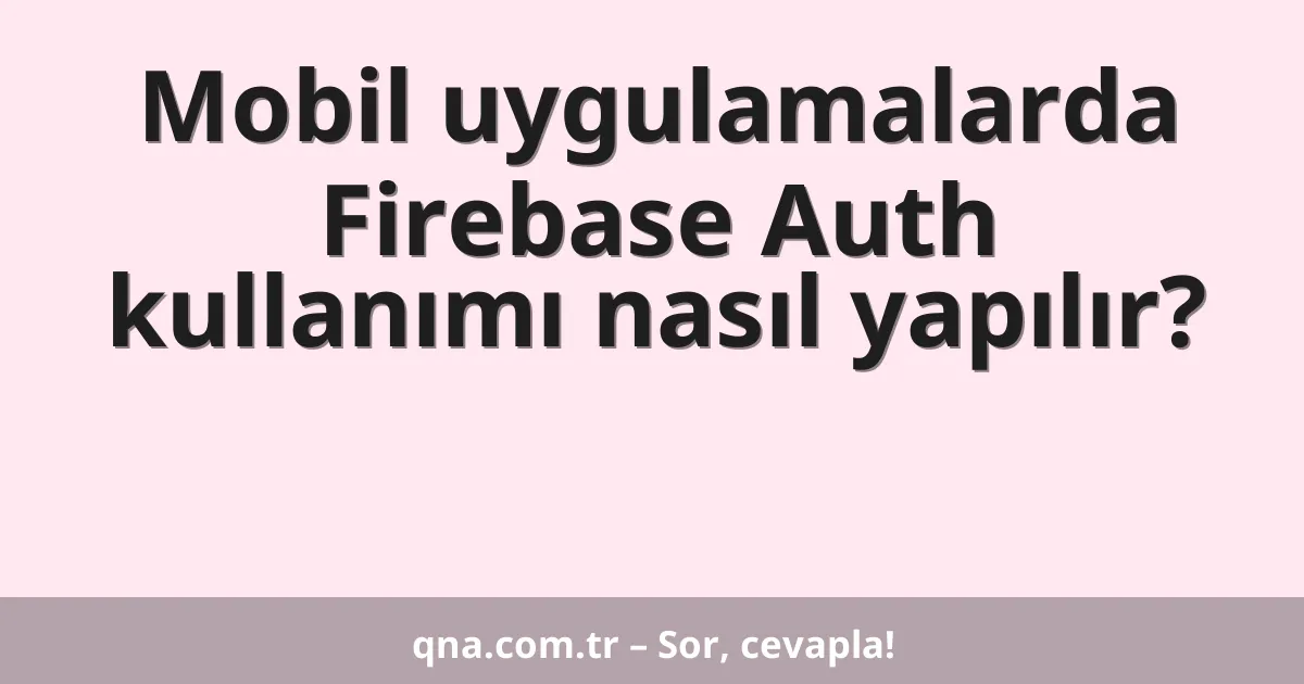 Mobil uygulamalarda Firebase Auth kullanımı nasıl yapılır?