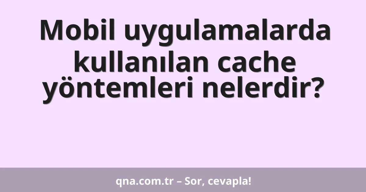 Mobil uygulamalarda kullanılan cache yöntemleri nelerdir?