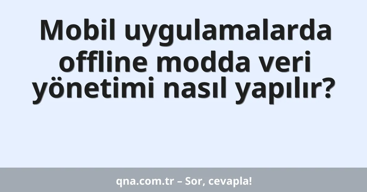 Mobil uygulamalarda offline modda veri yönetimi nasıl yapılır?