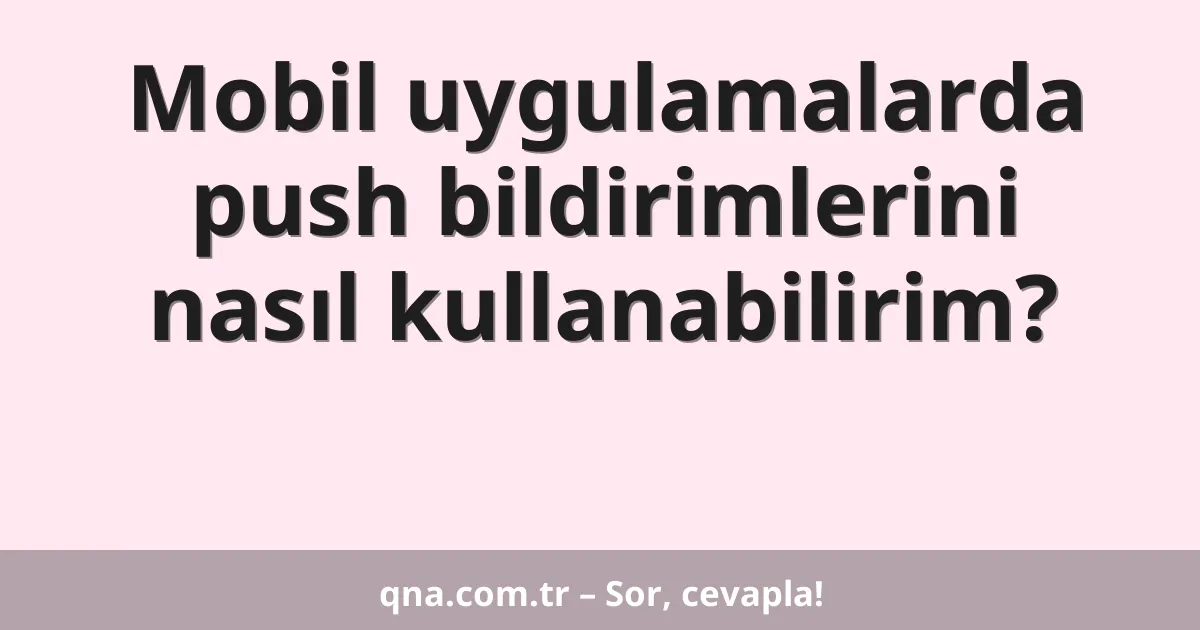 Mobil uygulamalarda push bildirimlerini nasıl kullanabilirim?