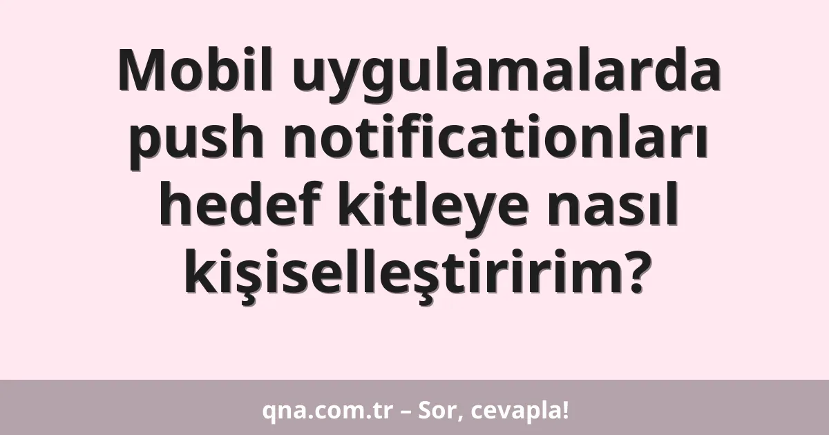 Mobil uygulamalarda push notificationları hedef kitleye nasıl kişiselleştiririm?
