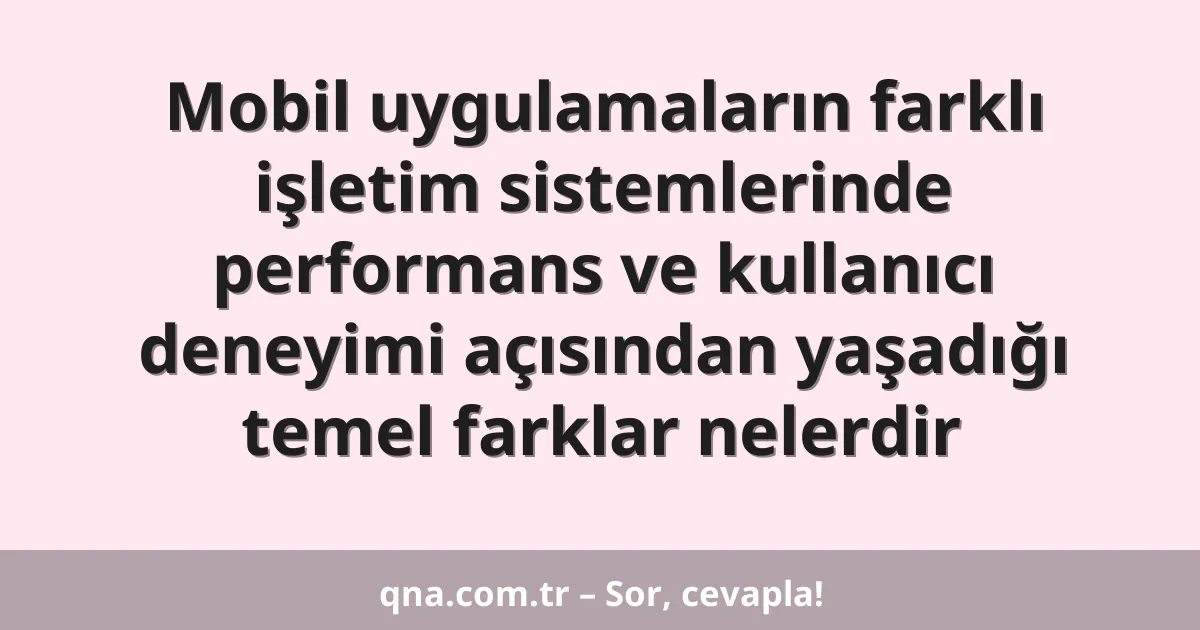 Mobil uygulamaların farklı işletim sistemlerinde performans ve kullanıcı deneyimi açısından yaşadığı temel farklar nelerdir