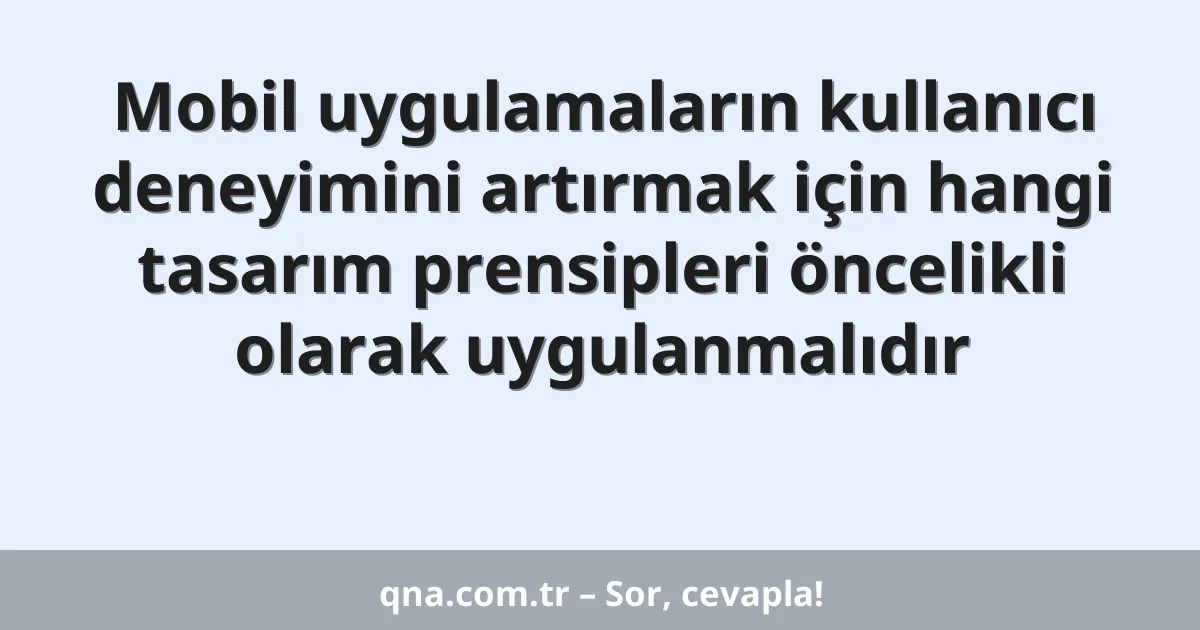 Mobil uygulamaların kullanıcı deneyimini artırmak için hangi tasarım prensipleri öncelikli olarak uygulanmalıdır