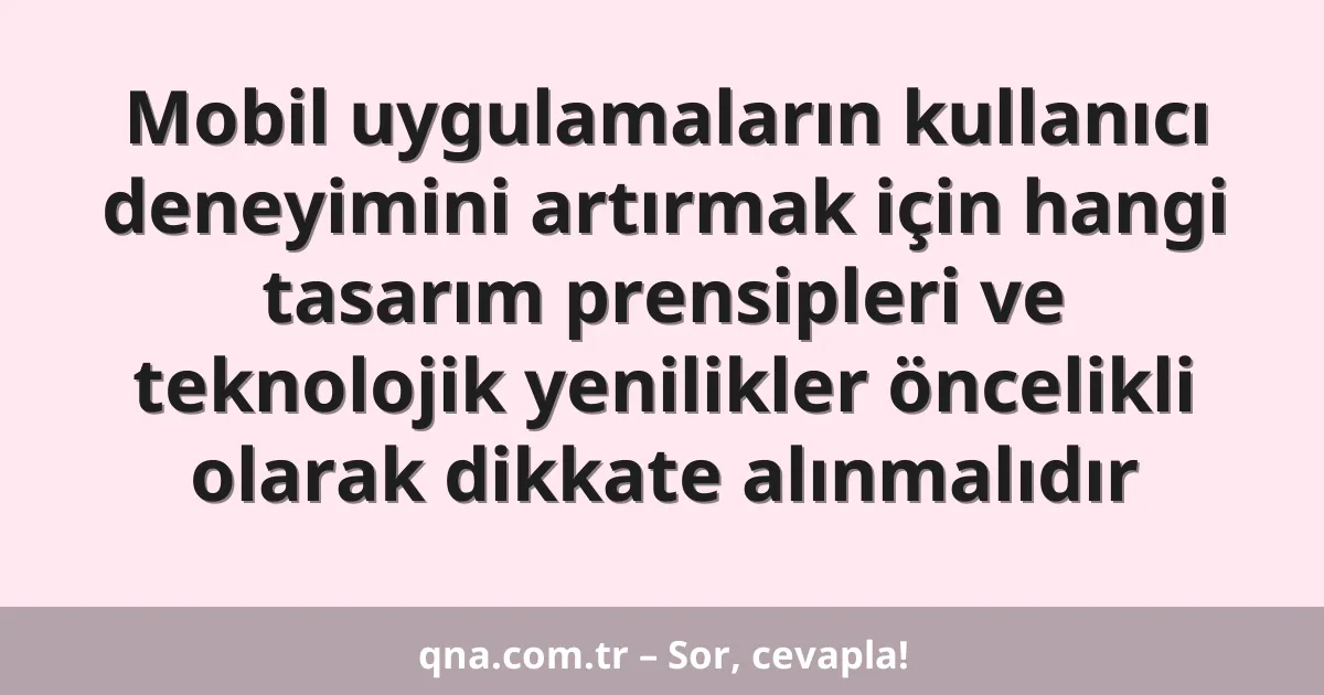 Mobil uygulamaların kullanıcı deneyimini artırmak için hangi tasarım prensipleri ve teknolojik yenilikler öncelikli olarak dikkate alınmalıdır