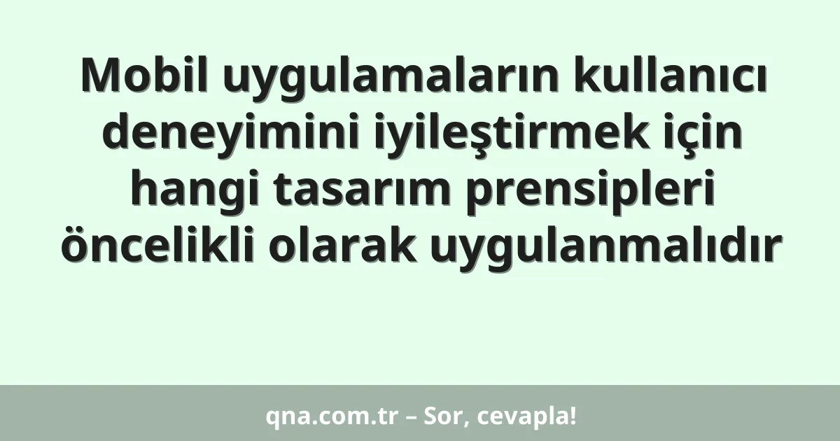 Mobil uygulamaların kullanıcı deneyimini iyileştirmek için hangi tasarım prensipleri öncelikli olarak uygulanmalıdır