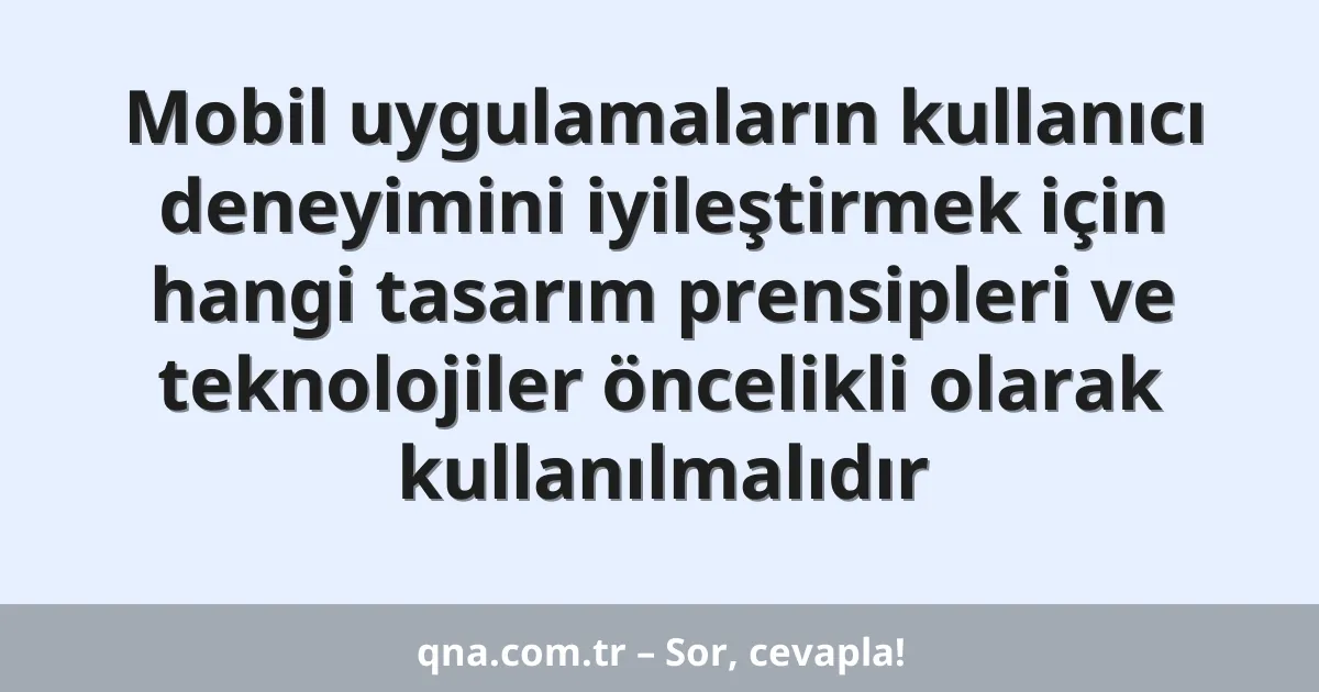Mobil uygulamaların kullanıcı deneyimini iyileştirmek için hangi tasarım prensipleri ve teknolojiler öncelikli olarak kullanılmalıdır