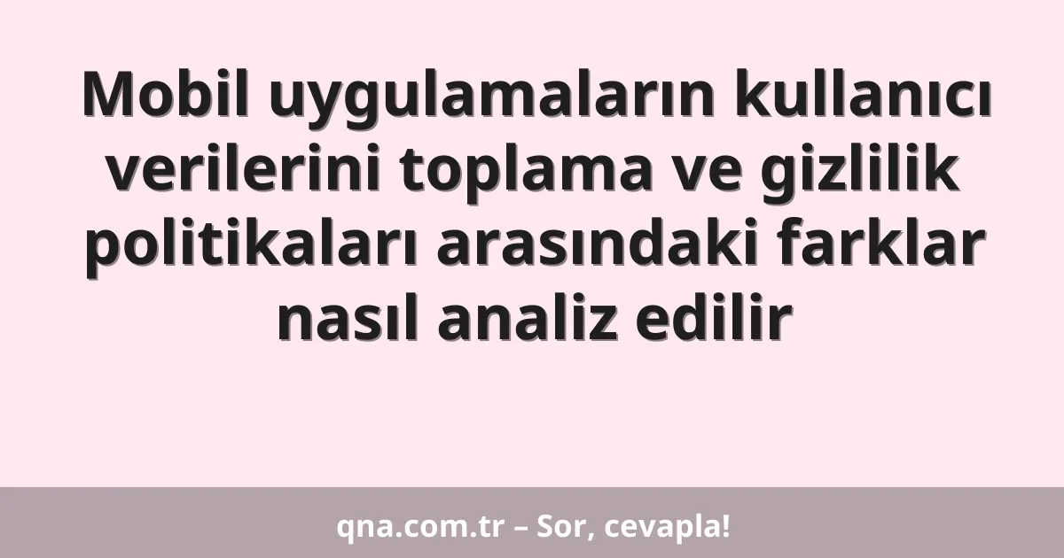 Mobil uygulamaların kullanıcı verilerini toplama ve gizlilik politikaları arasındaki farklar nasıl analiz edilir