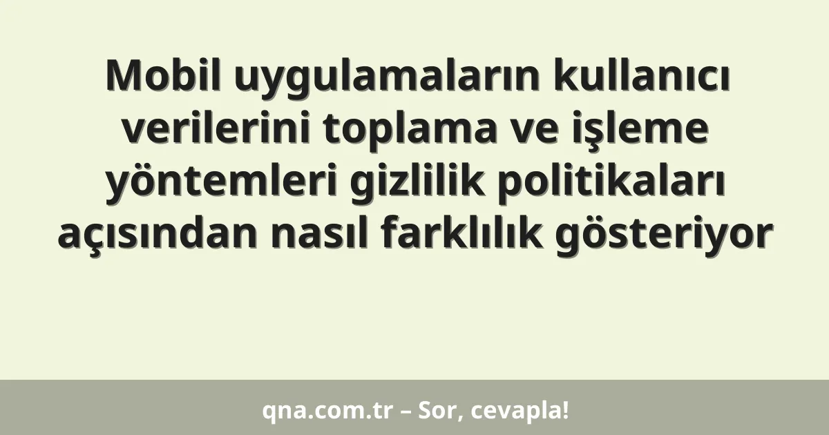 Mobil uygulamaların kullanıcı verilerini toplama ve işleme yöntemleri gizlilik politikaları açısından nasıl farklılık gösteriyor