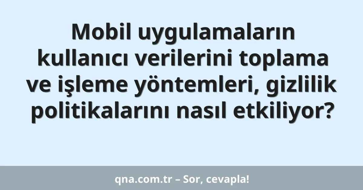 Mobil uygulamaların kullanıcı verilerini toplama ve işleme yöntemleri, gizlilik politikalarını nasıl etkiliyor?