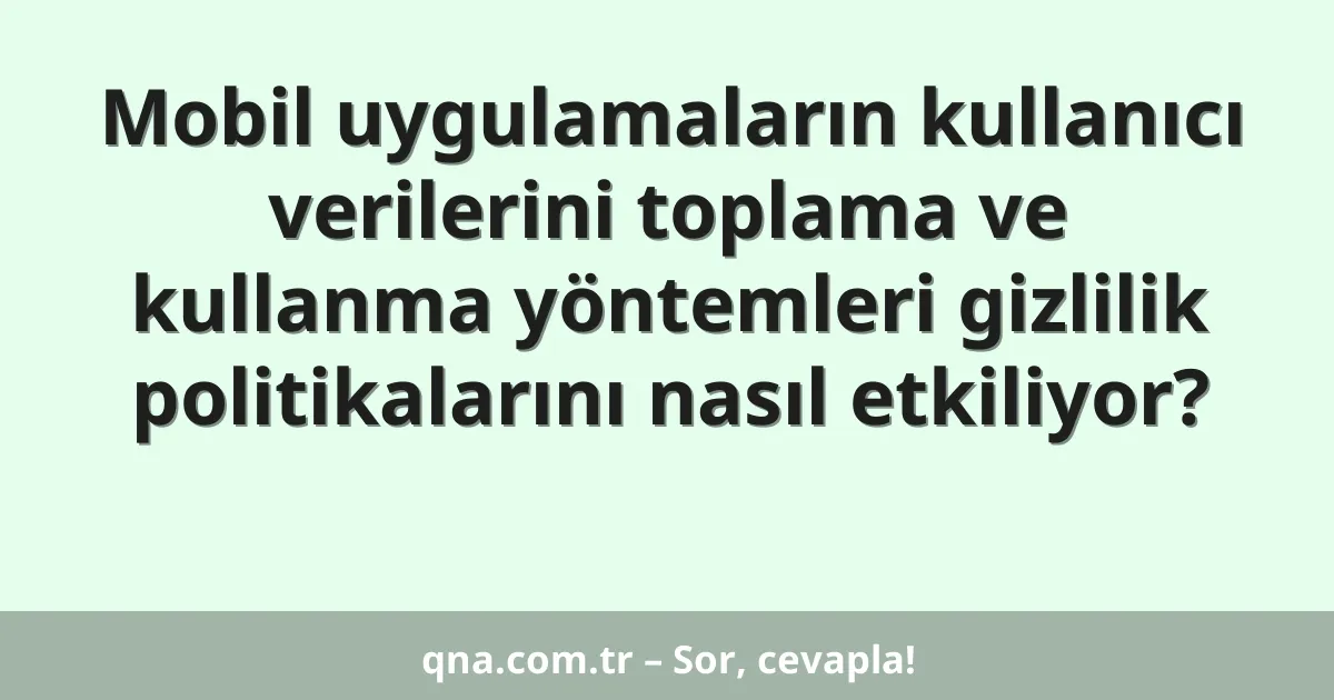 Mobil uygulamaların kullanıcı verilerini toplama ve kullanma yöntemleri gizlilik politikalarını nasıl etkiliyor?