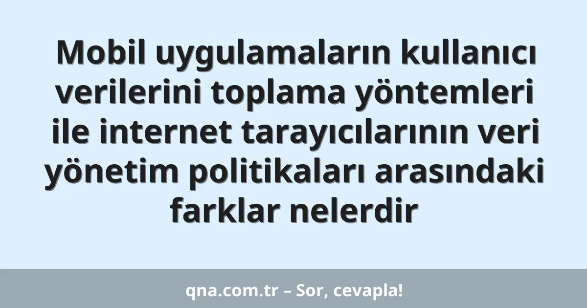 Mobil uygulamaların kullanıcı verilerini toplama yöntemleri ile internet tarayıcılarının veri yönetim politikaları arasındaki farklar nelerdir