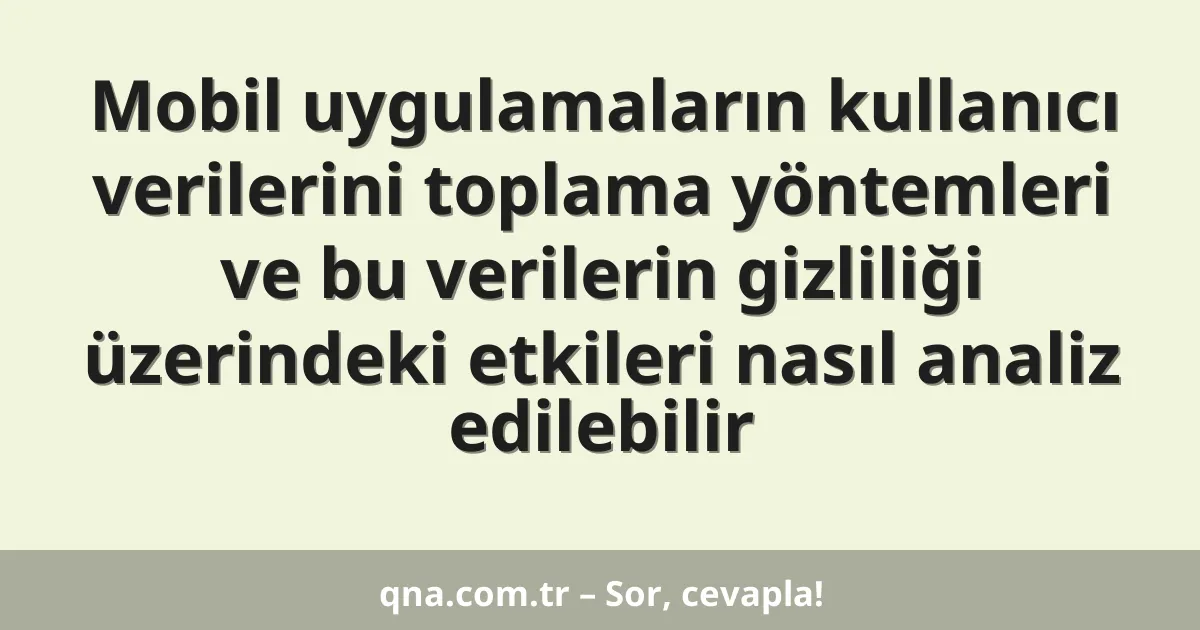 Mobil uygulamaların kullanıcı verilerini toplama yöntemleri ve bu verilerin gizliliği üzerindeki etkileri nasıl analiz edilebilir