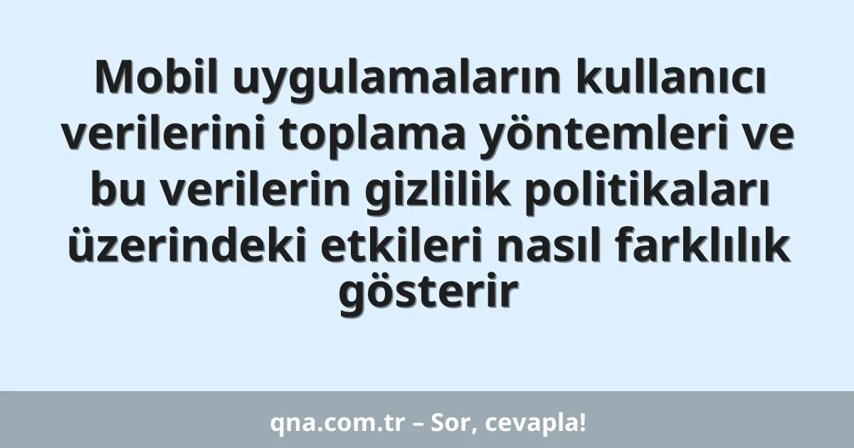 Mobil uygulamaların kullanıcı verilerini toplama yöntemleri ve bu verilerin gizlilik politikaları üzerindeki etkileri nasıl farklılık gösterir