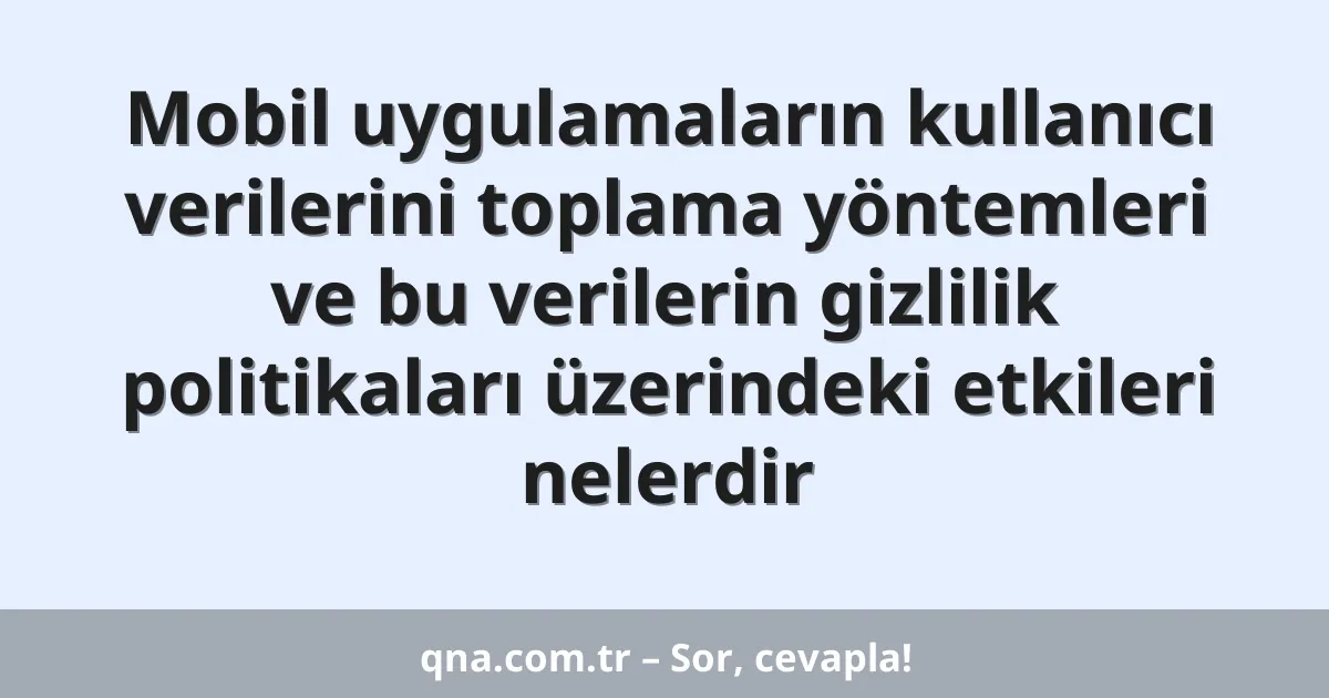 Mobil uygulamaların kullanıcı verilerini toplama yöntemleri ve bu verilerin gizlilik politikaları üzerindeki etkileri nelerdir