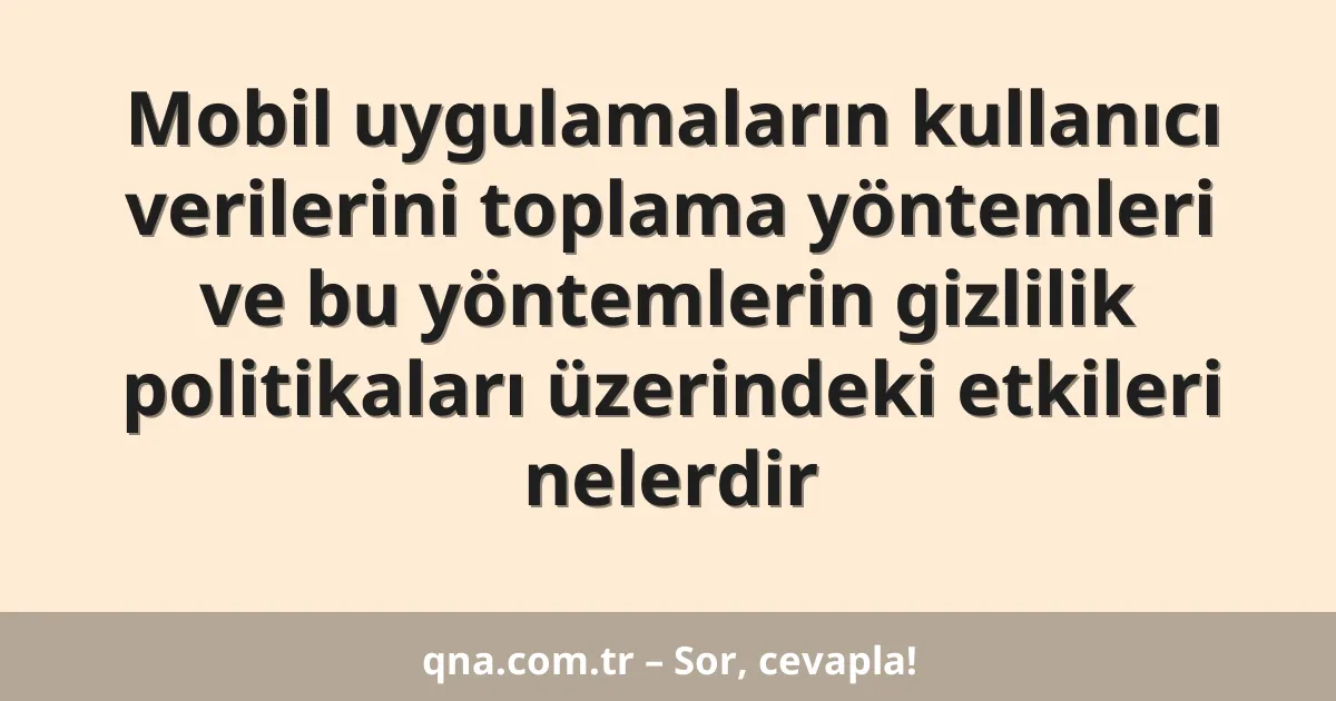 Mobil uygulamaların kullanıcı verilerini toplama yöntemleri ve bu yöntemlerin gizlilik politikaları üzerindeki etkileri nelerdir
