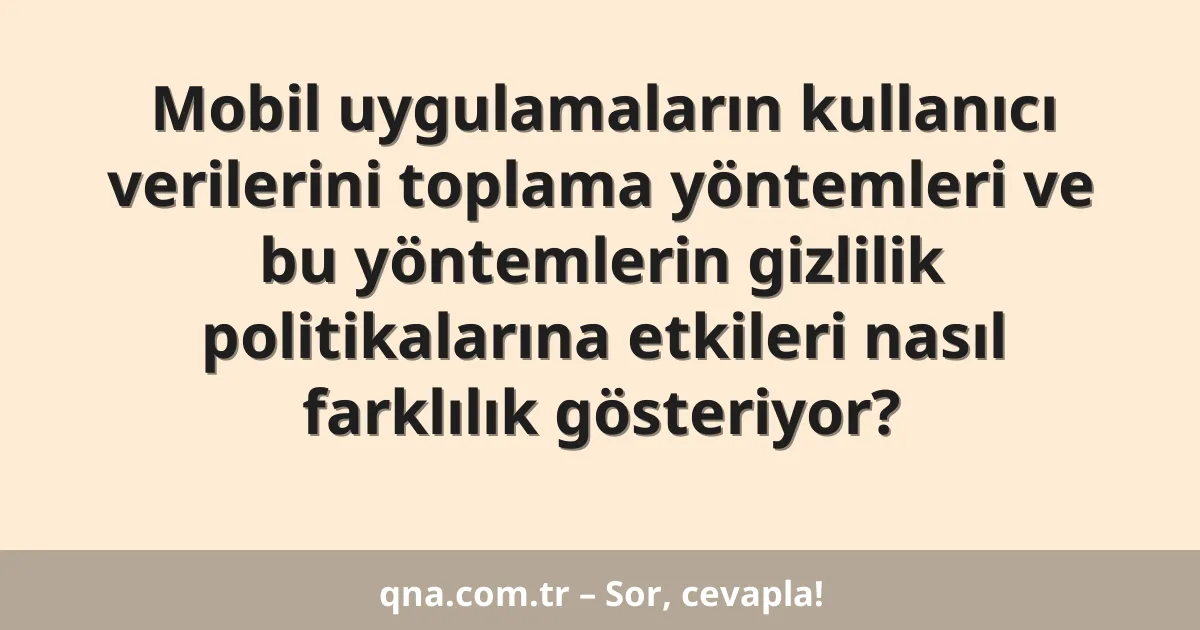Mobil uygulamaların kullanıcı verilerini toplama yöntemleri ve bu yöntemlerin gizlilik politikalarına etkileri nasıl farklılık gösteriyor?