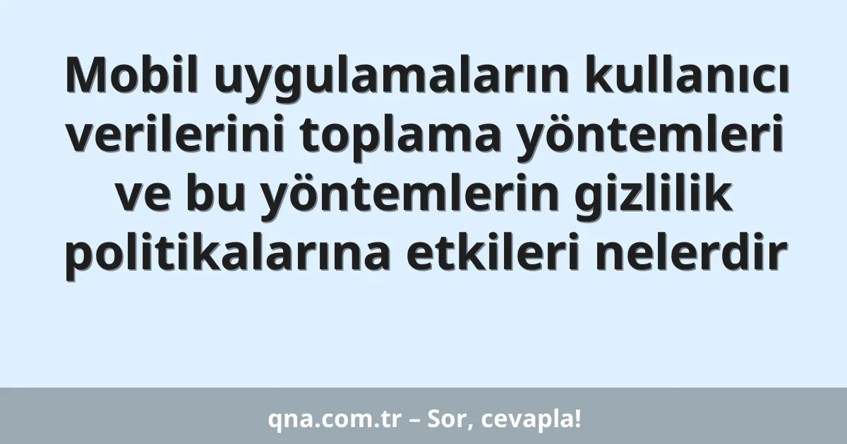 Mobil uygulamaların kullanıcı verilerini toplama yöntemleri ve bu yöntemlerin gizlilik politikalarına etkileri nelerdir