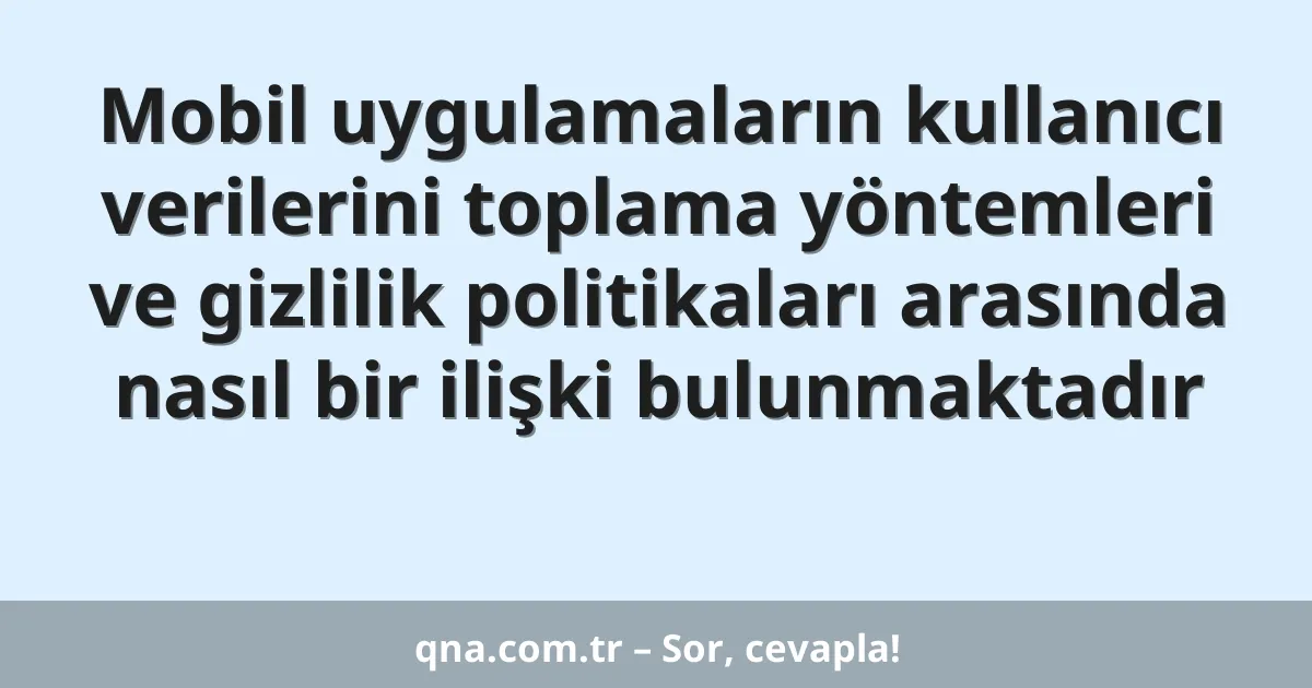 Mobil uygulamaların kullanıcı verilerini toplama yöntemleri ve gizlilik politikaları arasında nasıl bir ilişki bulunmaktadır