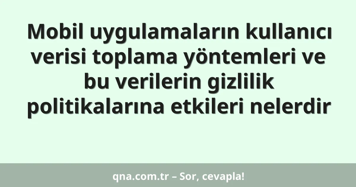 Mobil uygulamaların kullanıcı verisi toplama yöntemleri ve bu verilerin gizlilik politikalarına etkileri nelerdir