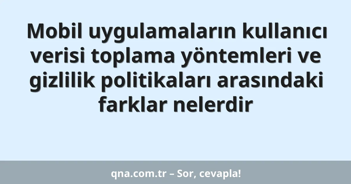 Mobil uygulamaların kullanıcı verisi toplama yöntemleri ve gizlilik politikaları arasındaki farklar nelerdir