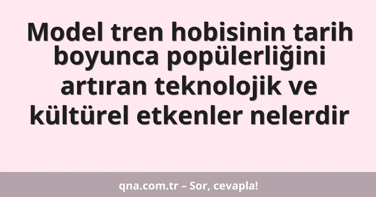 Model tren hobisinin tarih boyunca popülerliğini artıran teknolojik ve kültürel etkenler nelerdir