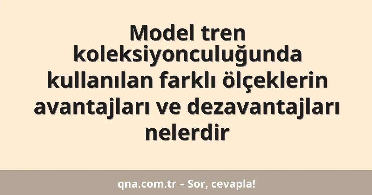 Model tren koleksiyonculuğunda kullanılan farklı ölçeklerin avantajları ve dezavantajları nelerdir
