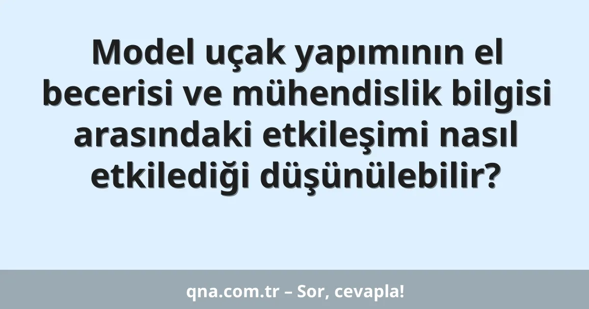 Model uçak yapımının el becerisi ve mühendislik bilgisi arasındaki etkileşimi nasıl etkilediği düşünülebilir?