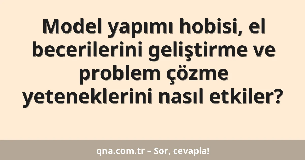 Model yapımı hobisi, el becerilerini geliştirme ve problem çözme yeteneklerini nasıl etkiler?
