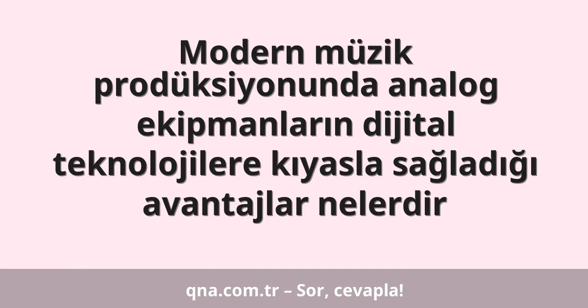 Modern müzik prodüksiyonunda analog ekipmanların dijital teknolojilere kıyasla sağladığı avantajlar nelerdir