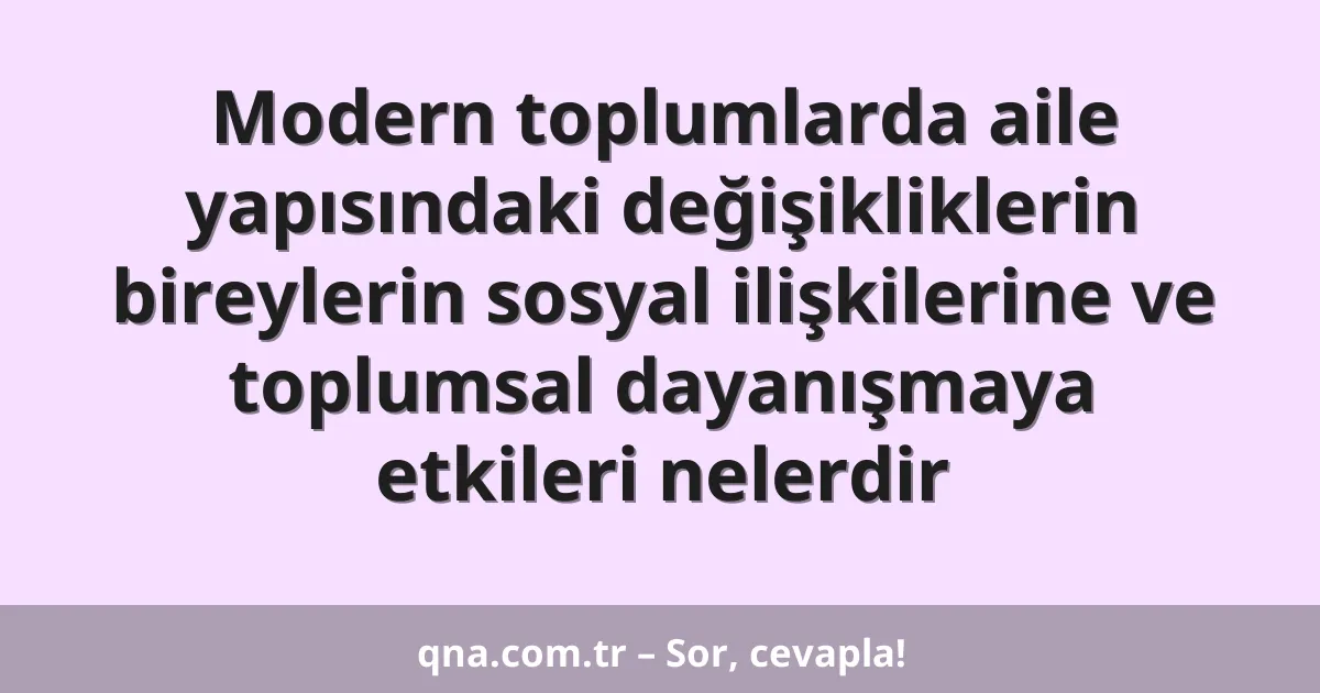 Modern toplumlarda aile yapısındaki değişikliklerin bireylerin sosyal ilişkilerine ve toplumsal dayanışmaya etkileri nelerdir