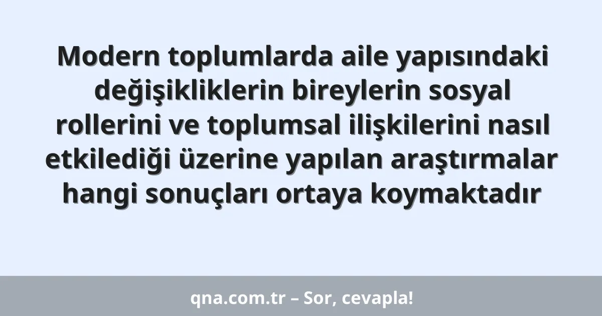 Modern toplumlarda aile yapısındaki değişikliklerin bireylerin sosyal rollerini ve toplumsal ilişkilerini nasıl etkilediği üzerine yapılan araştırmalar hangi sonuçları ortaya koymaktadır