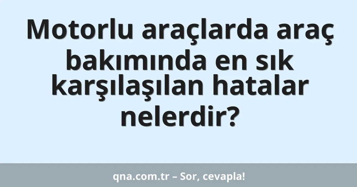 Motorlu araçlarda araç bakımında en sık karşılaşılan hatalar nelerdir?