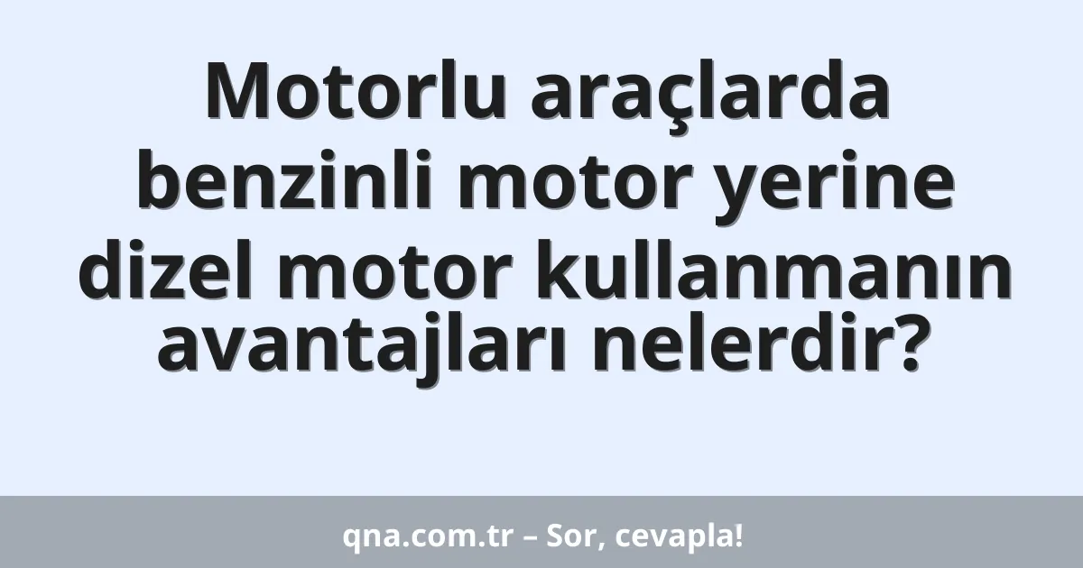 Motorlu araçlarda benzinli motor yerine dizel motor kullanmanın avantajları nelerdir?