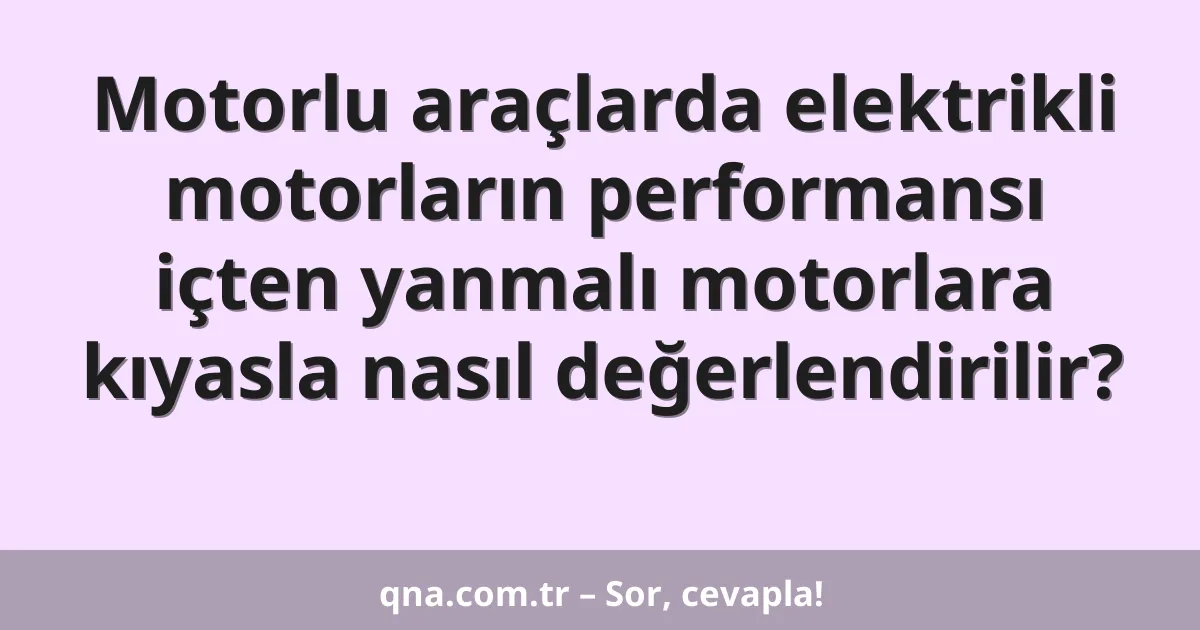 Motorlu araçlarda elektrikli motorların performansı içten yanmalı motorlara kıyasla nasıl değerlendirilir?