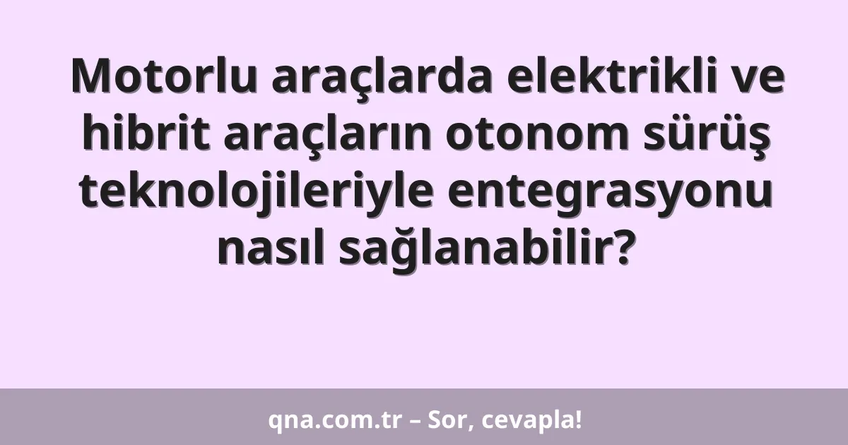 Motorlu araçlarda elektrikli ve hibrit araçların otonom sürüş teknolojileriyle entegrasyonu nasıl sağlanabilir?