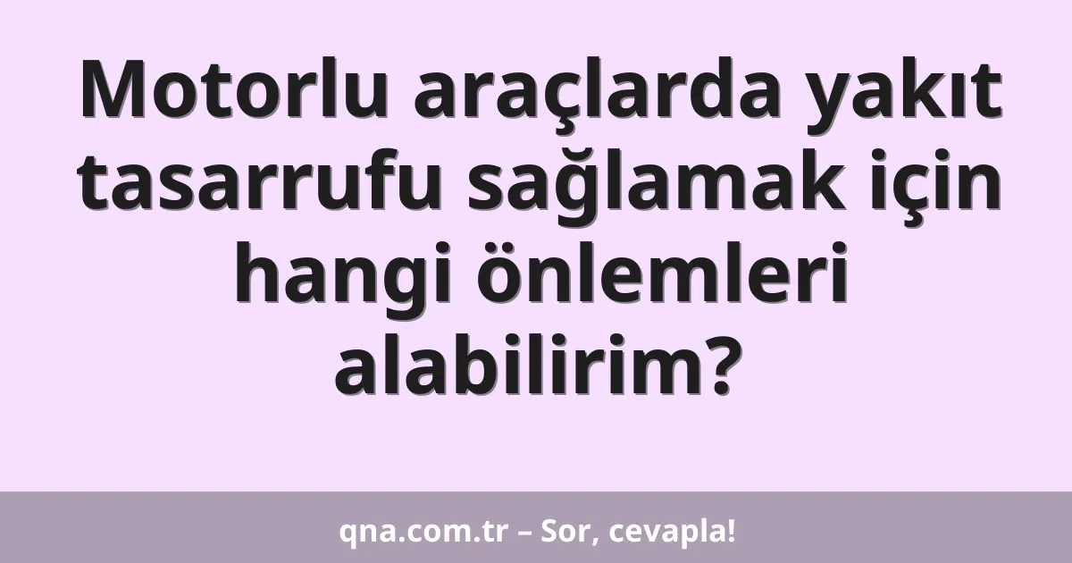 Motorlu araçlarda yakıt tasarrufu sağlamak için hangi önlemleri alabilirim?