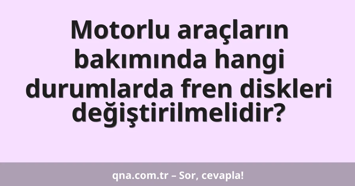 Motorlu araçların bakımında hangi durumlarda fren diskleri değiştirilmelidir?