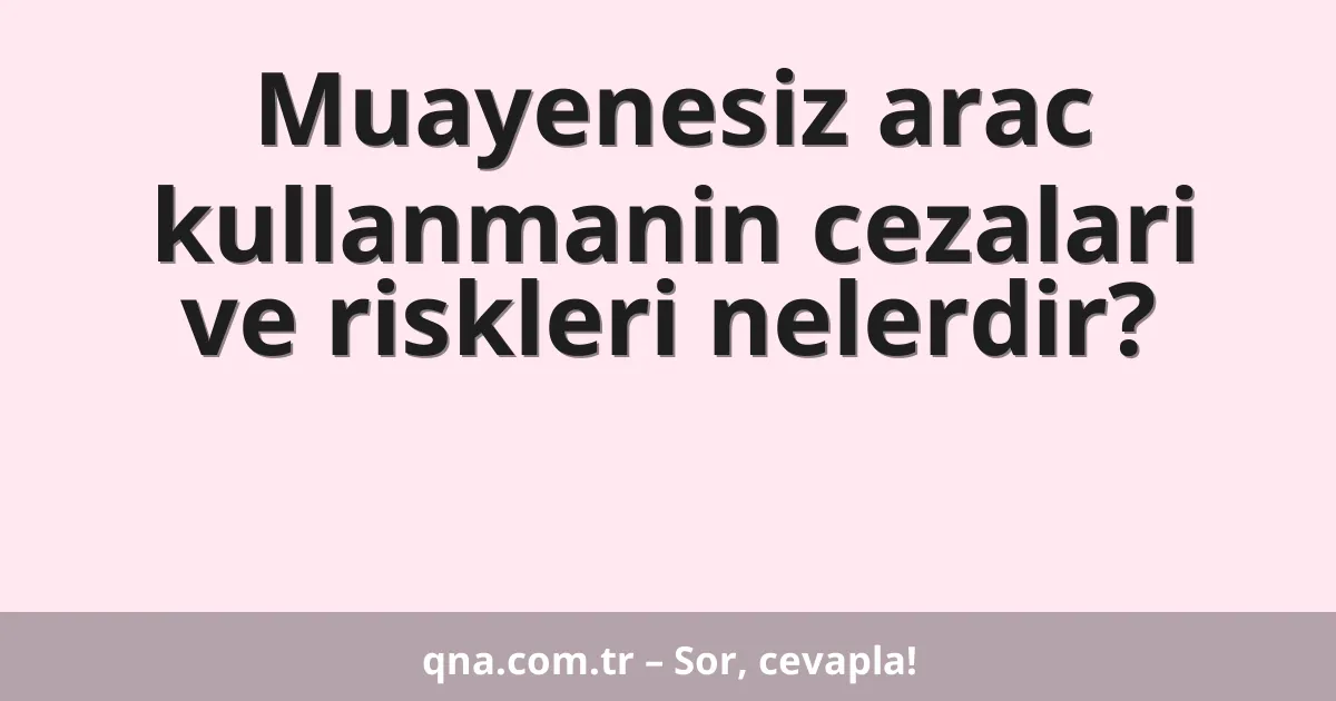Muayenesiz arac kullanmanin cezalari ve riskleri nelerdir?