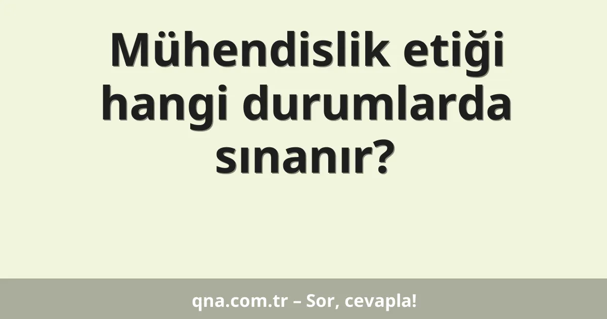 Mühendislik etiği hangi durumlarda sınanır?