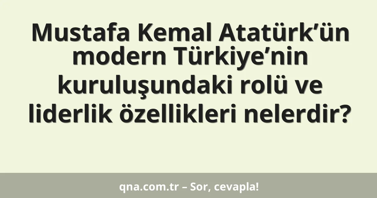 Mustafa Kemal Atatürk’ün modern Türkiye’nin kuruluşundaki rolü ve liderlik özellikleri nelerdir?