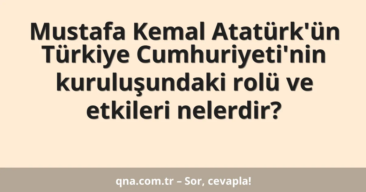 Mustafa Kemal Atatürk'ün Türkiye Cumhuriyeti'nin kuruluşundaki rolü ve etkileri nelerdir?